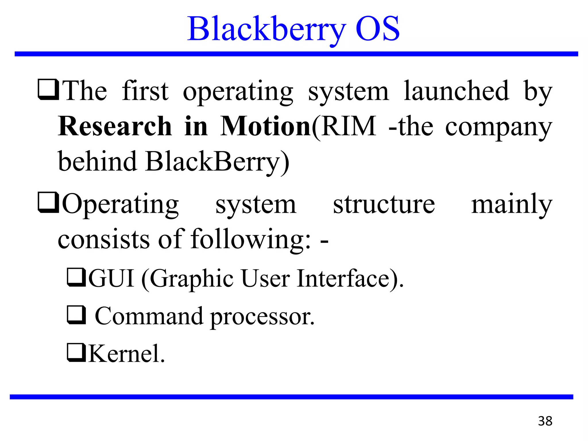 Blackberry OS
The first operating system launched by
Research in Motion(RIM -the company
behind BlackBerry)
Operating system structure mainly
consists of following: -
GUI (Graphic User Interface).
 Command processor.
Kernel.
38
 