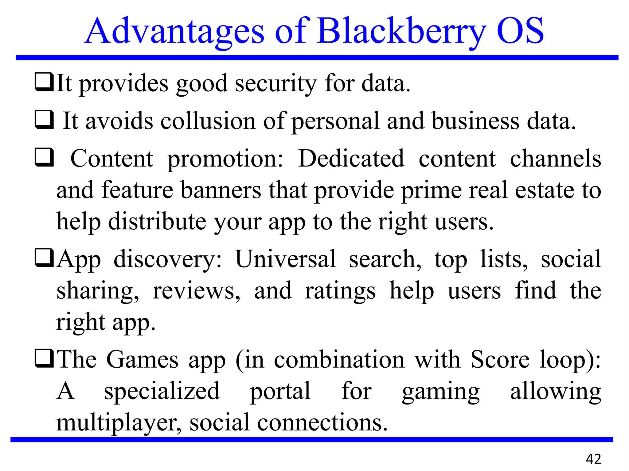 Advantages of Blackberry OS
It provides good security for data.
 It avoids collusion of personal and business data.
 Content promotion: Dedicated content channels
and feature banners that provide prime real estate to
help distribute your app to the right users.
App discovery: Universal search, top lists, social
sharing, reviews, and ratings help users find the
right app.
The Games app (in combination with Score loop):
A specialized portal for gaming allowing
multiplayer, social connections.
42
 