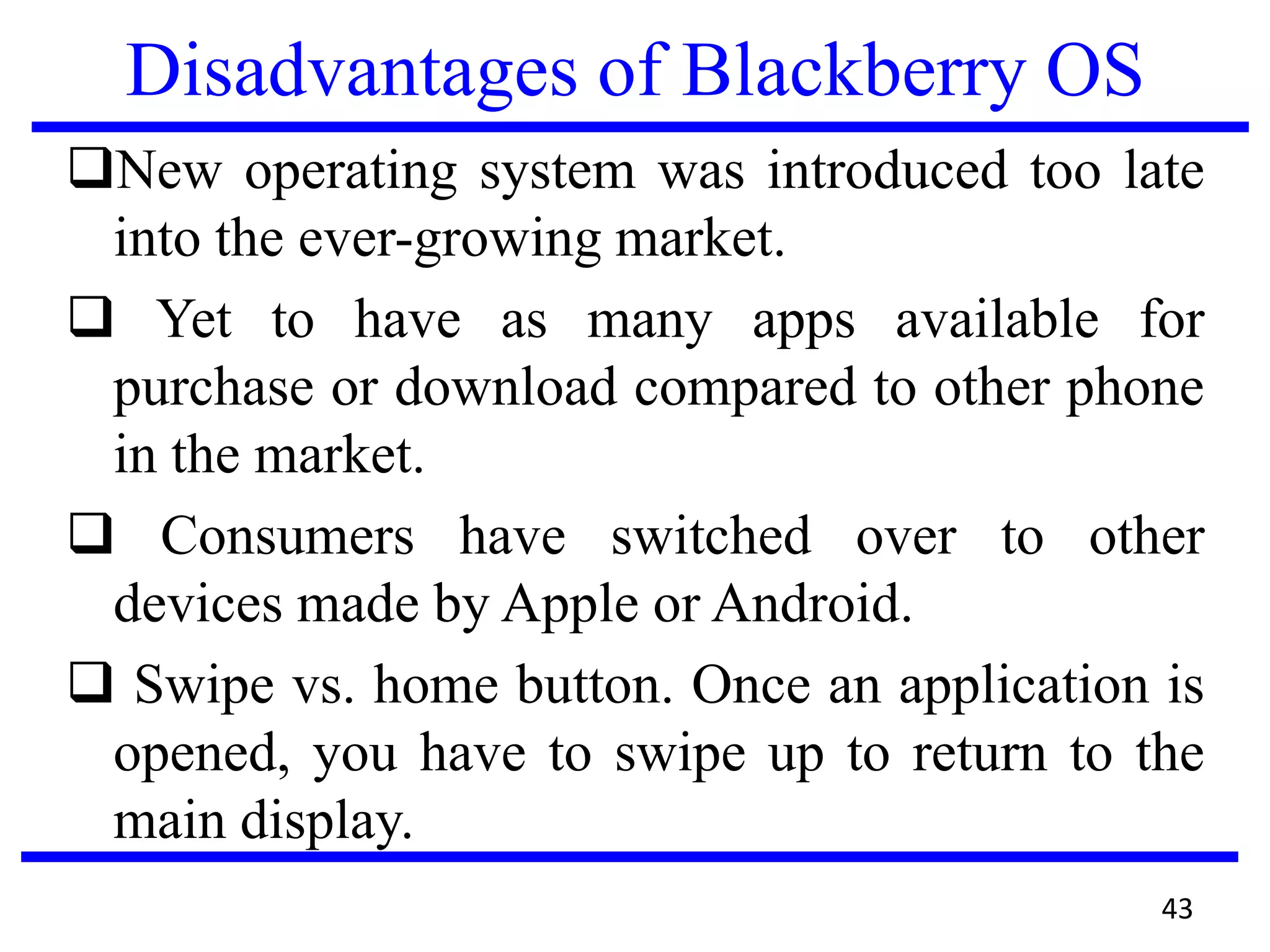 Disadvantages of Blackberry OS
New operating system was introduced too late
into the ever-growing market.
 Yet to have as many apps available for
purchase or download compared to other phone
in the market.
 Consumers have switched over to other
devices made by Apple or Android.
 Swipe vs. home button. Once an application is
opened, you have to swipe up to return to the
main display.
43
 