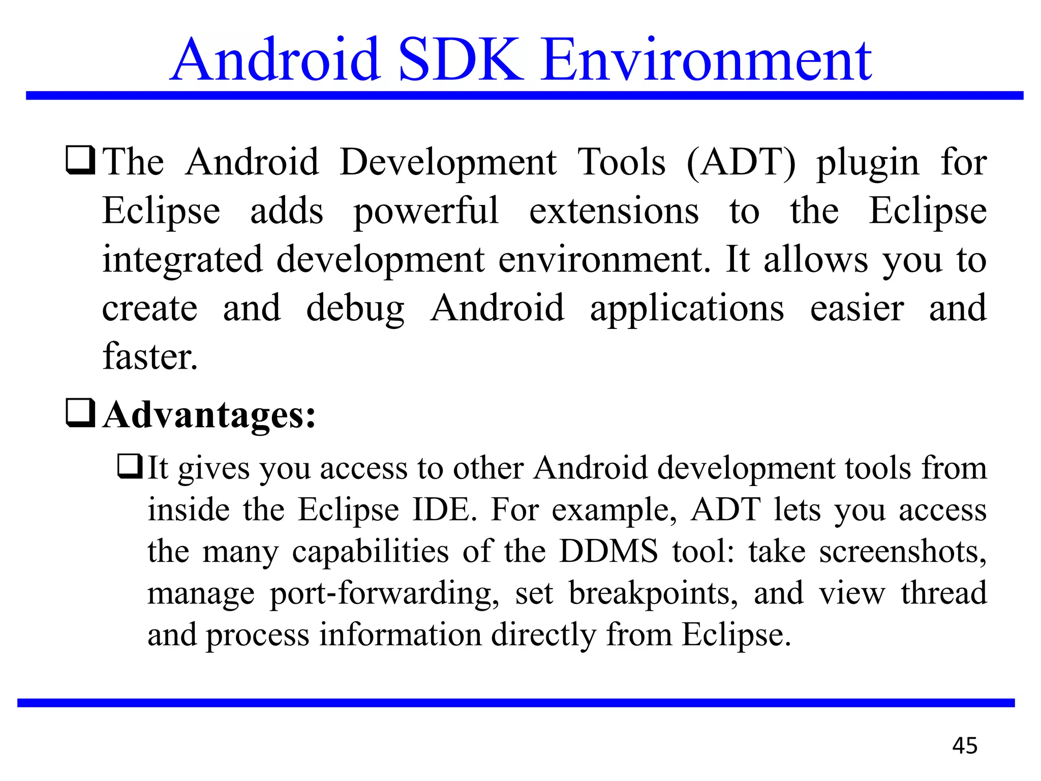 Android SDK Environment
The Android Development Tools (ADT) plugin for
Eclipse adds powerful extensions to the Eclipse
integrated development environment. It allows you to
create and debug Android applications easier and
faster.
Advantages:
It gives you access to other Android development tools from
inside the Eclipse IDE. For example, ADT lets you access
the many capabilities of the DDMS tool: take screenshots,
manage port‐forwarding, set breakpoints, and view thread
and process information directly from Eclipse.
45
 