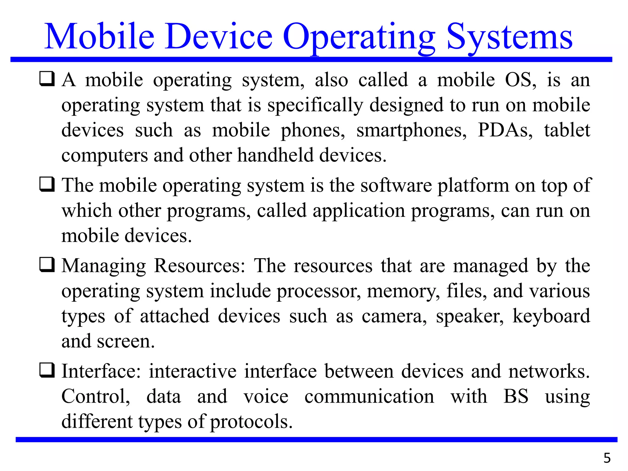 Mobile Device Operating Systems
 A mobile operating system, also called a mobile OS, is an
operating system that is specifically designed to run on mobile
devices such as mobile phones, smartphones, PDAs, tablet
computers and other handheld devices.
 The mobile operating system is the software platform on top of
which other programs, called application programs, can run on
mobile devices.
 Managing Resources: The resources that are managed by the
operating system include processor, memory, files, and various
types of attached devices such as camera, speaker, keyboard
and screen.
 Interface: interactive interface between devices and networks.
Control, data and voice communication with BS using
different types of protocols.
5
 