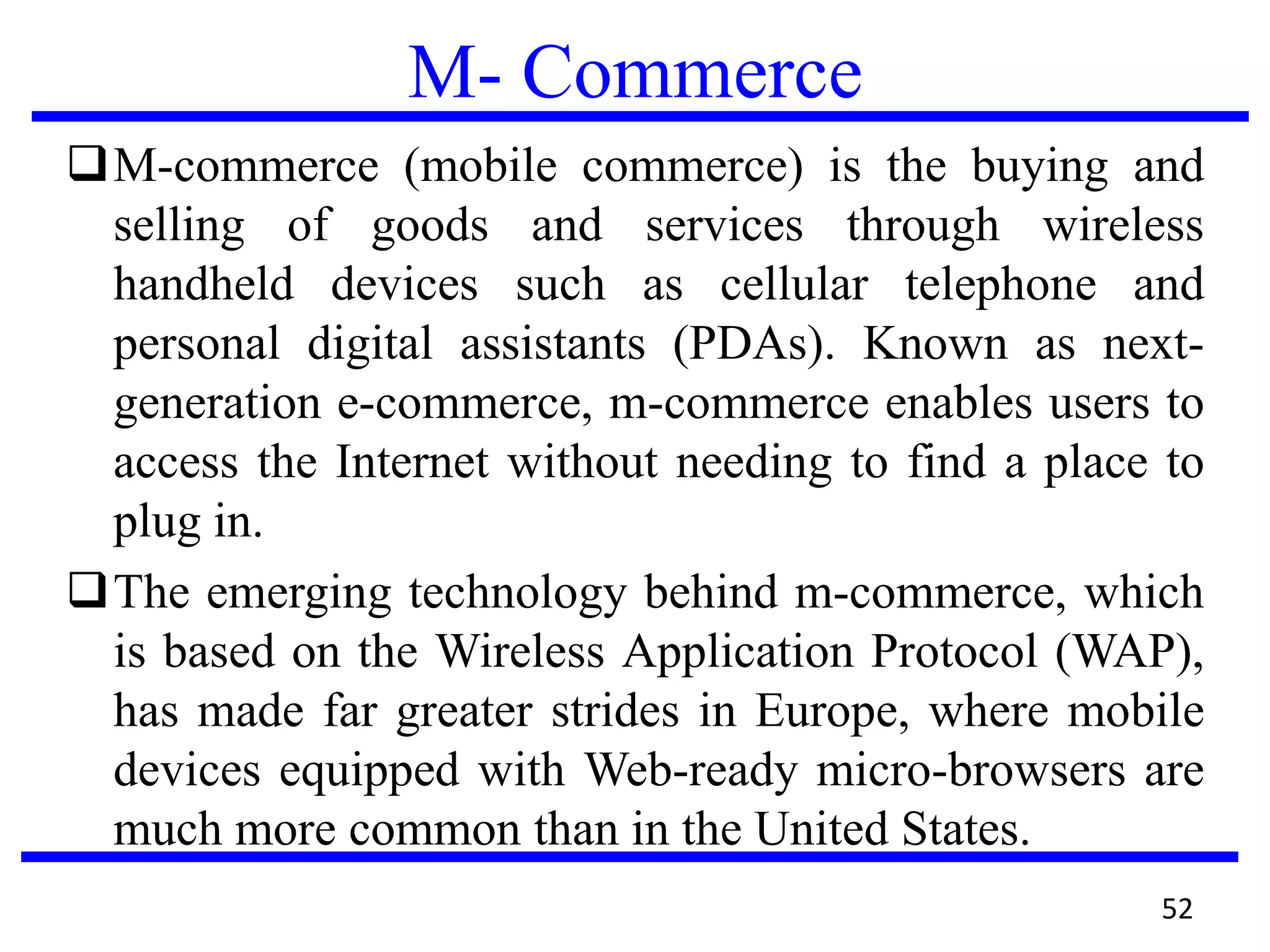 M- Commerce
M-commerce (mobile commerce) is the buying and
selling of goods and services through wireless
handheld devices such as cellular telephone and
personal digital assistants (PDAs). Known as next-
generation e-commerce, m-commerce enables users to
access the Internet without needing to find a place to
plug in.
The emerging technology behind m-commerce, which
is based on the Wireless Application Protocol (WAP),
has made far greater strides in Europe, where mobile
devices equipped with Web-ready micro-browsers are
much more common than in the United States.
52
 