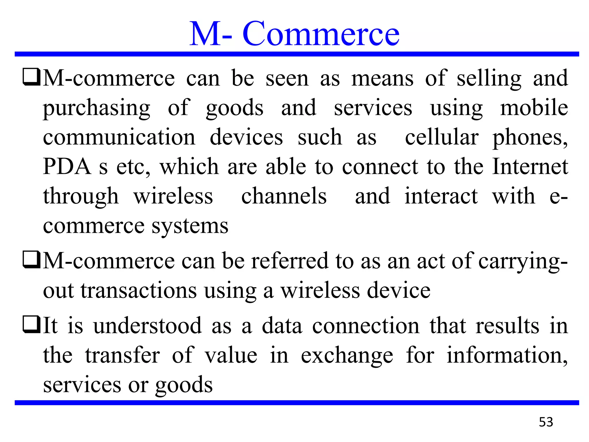 M- Commerce
M-commerce can be seen as means of selling and
purchasing of goods and services using mobile
communication devices such as cellular phones,
PDA s etc, which are able to connect to the Internet
through wireless channels and interact with e-
commerce systems
M-commerce can be referred to as an act of carrying-
out transactions using a wireless device
It is understood as a data connection that results in
the transfer of value in exchange for information,
services or goods
53
 