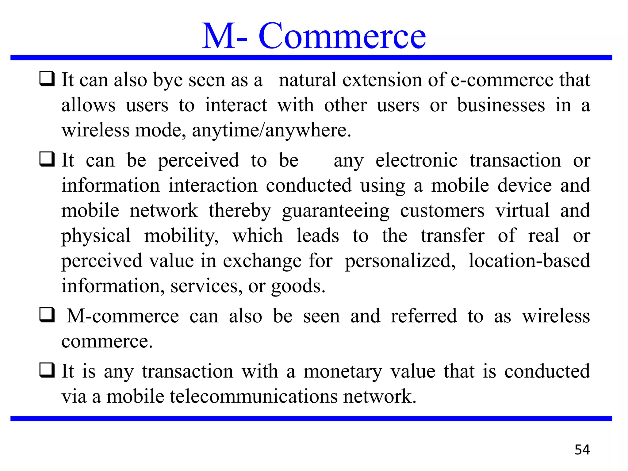 M- Commerce
 It can also bye seen as a natural extension of e-commerce that
allows users to interact with other users or businesses in a
wireless mode, anytime/anywhere.
 It can be perceived to be any electronic transaction or
information interaction conducted using a mobile device and
mobile network thereby guaranteeing customers virtual and
physical mobility, which leads to the transfer of real or
perceived value in exchange for personalized, location-based
information, services, or goods.
 M-commerce can also be seen and referred to as wireless
commerce.
 It is any transaction with a monetary value that is conducted
via a mobile telecommunications network.
54
 