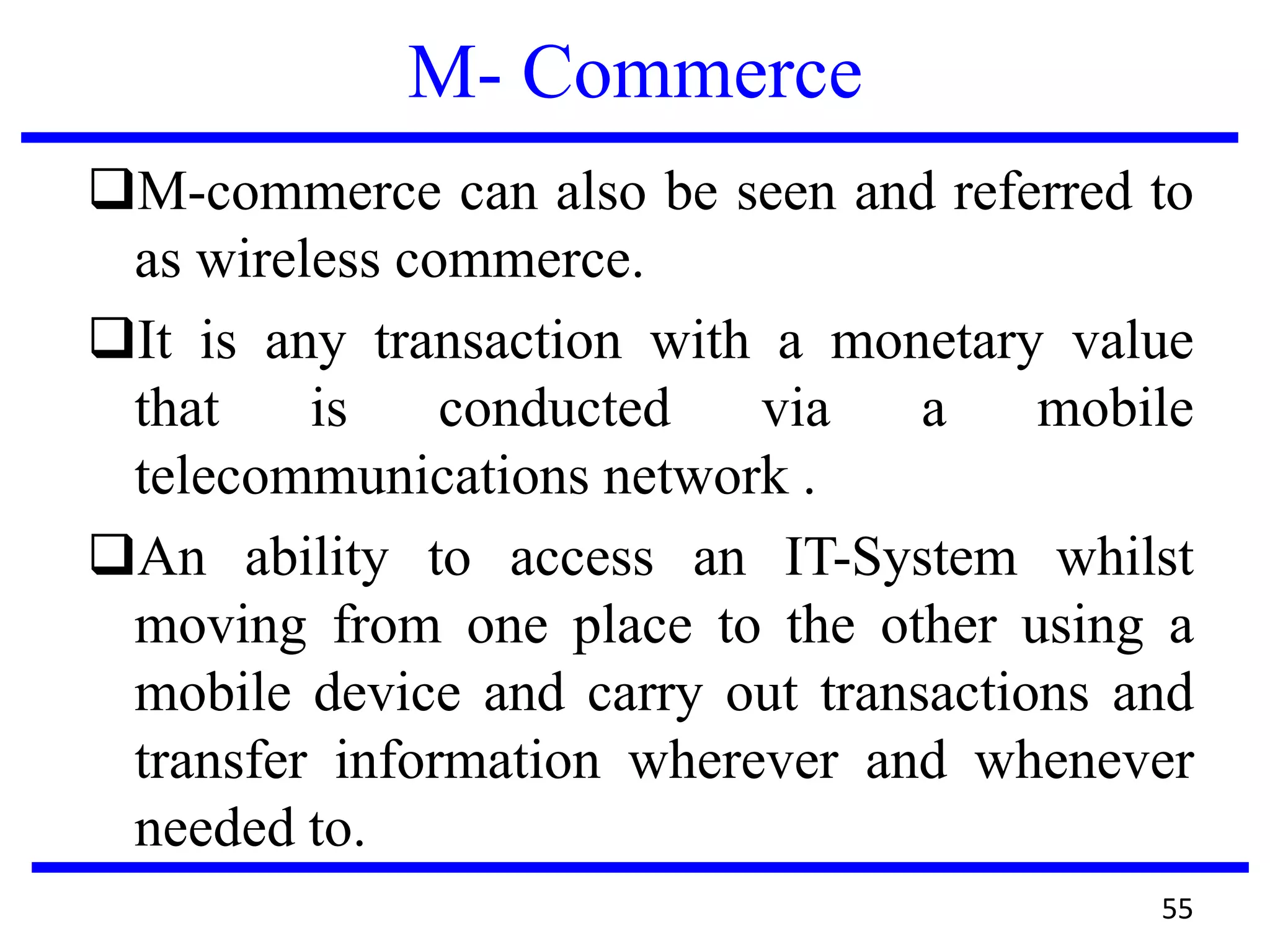 M- Commerce
M-commerce can also be seen and referred to
as wireless commerce.
It is any transaction with a monetary value
that is conducted via a mobile
telecommunications network .
An ability to access an IT-System whilst
moving from one place to the other using a
mobile device and carry out transactions and
transfer information wherever and whenever
needed to.
55
 