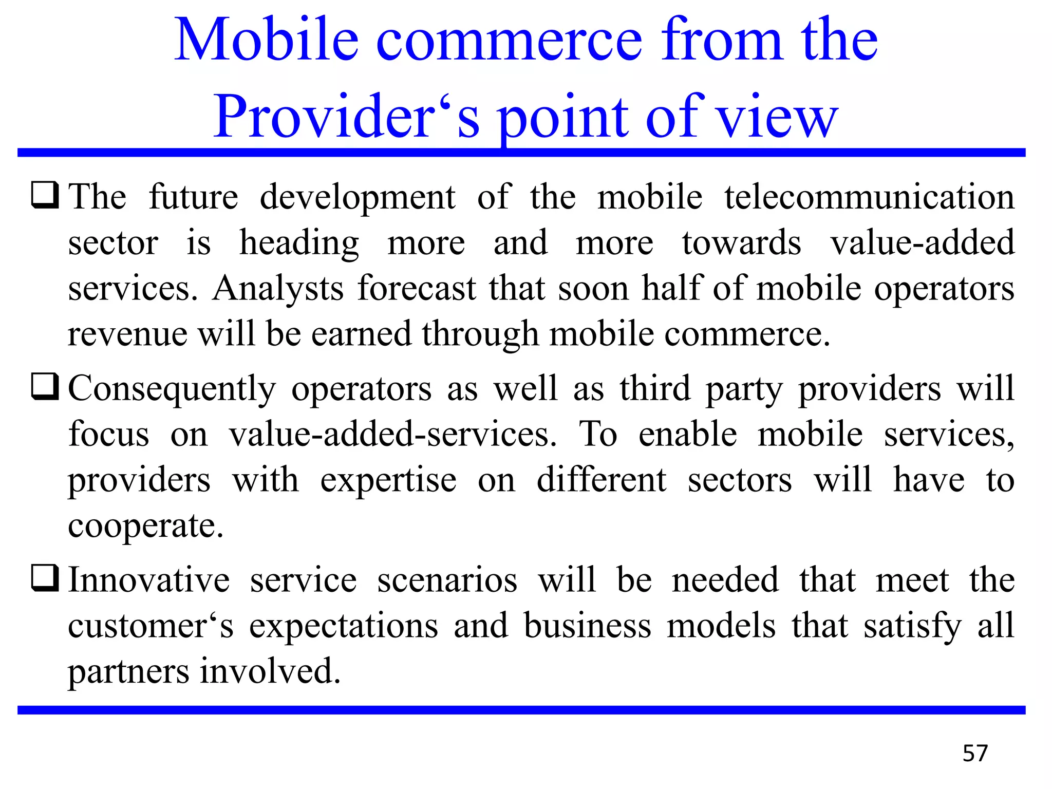 Mobile commerce from the
Provider‘s point of view
The future development of the mobile telecommunication
sector is heading more and more towards value-added
services. Analysts forecast that soon half of mobile operators
revenue will be earned through mobile commerce.
Consequently operators as well as third party providers will
focus on value-added-services. To enable mobile services,
providers with expertise on different sectors will have to
cooperate.
Innovative service scenarios will be needed that meet the
customer‘s expectations and business models that satisfy all
partners involved.
57
 