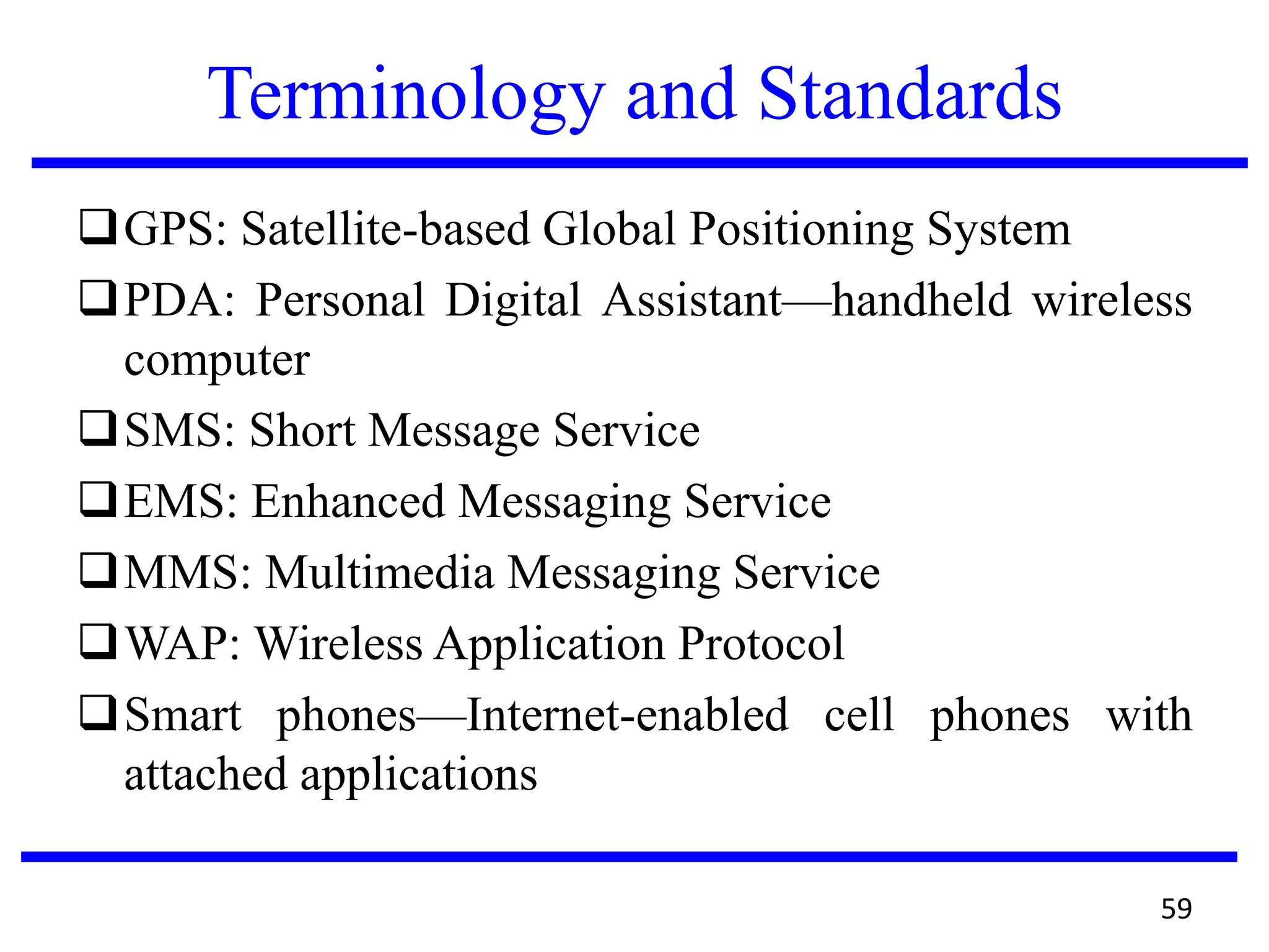 Terminology and Standards
GPS: Satellite-based Global Positioning System
PDA: Personal Digital Assistant—handheld wireless
computer
SMS: Short Message Service
EMS: Enhanced Messaging Service
MMS: Multimedia Messaging Service
WAP: Wireless Application Protocol
Smart phones—Internet-enabled cell phones with
attached applications
59
 