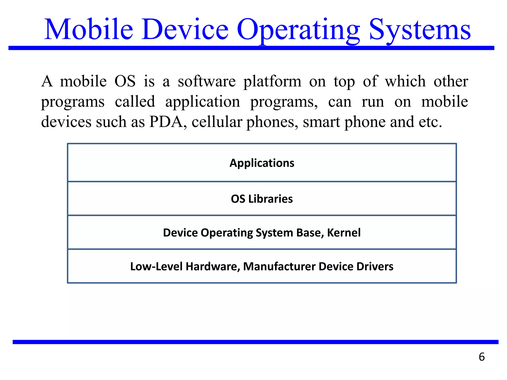 Mobile Device Operating Systems
A mobile OS is a software platform on top of which other
programs called application programs, can run on mobile
devices such as PDA, cellular phones, smart phone and etc.
6
Applications
OS Libraries
Device Operating System Base, Kernel
Low-Level Hardware, Manufacturer Device Drivers
 