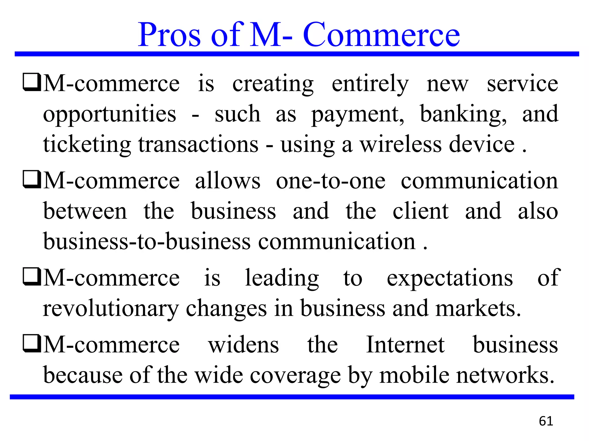 Pros of M- Commerce
M-commerce is creating entirely new service
opportunities - such as payment, banking, and
ticketing transactions - using a wireless device .
M-commerce allows one-to-one communication
between the business and the client and also
business-to-business communication .
M-commerce is leading to expectations of
revolutionary changes in business and markets.
M-commerce widens the Internet business
because of the wide coverage by mobile networks.
61
 