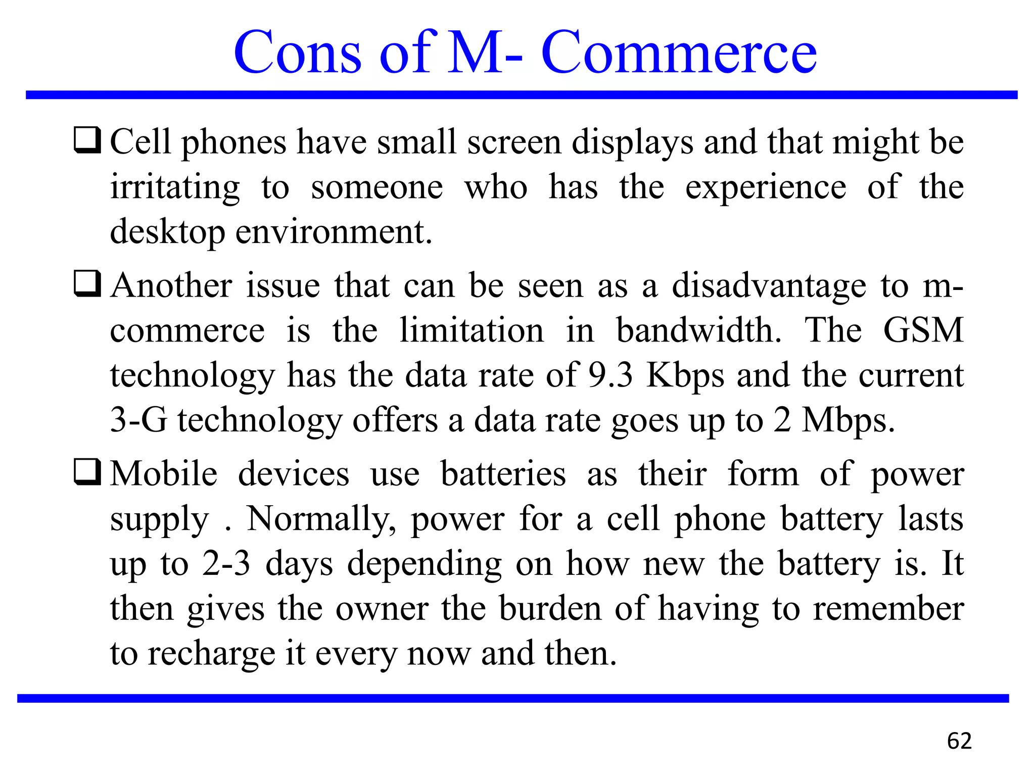 Cons of M- Commerce
Cell phones have small screen displays and that might be
irritating to someone who has the experience of the
desktop environment.
Another issue that can be seen as a disadvantage to m-
commerce is the limitation in bandwidth. The GSM
technology has the data rate of 9.3 Kbps and the current
3-G technology offers a data rate goes up to 2 Mbps.
Mobile devices use batteries as their form of power
supply . Normally, power for a cell phone battery lasts
up to 2-3 days depending on how new the battery is. It
then gives the owner the burden of having to remember
to recharge it every now and then.
62
 