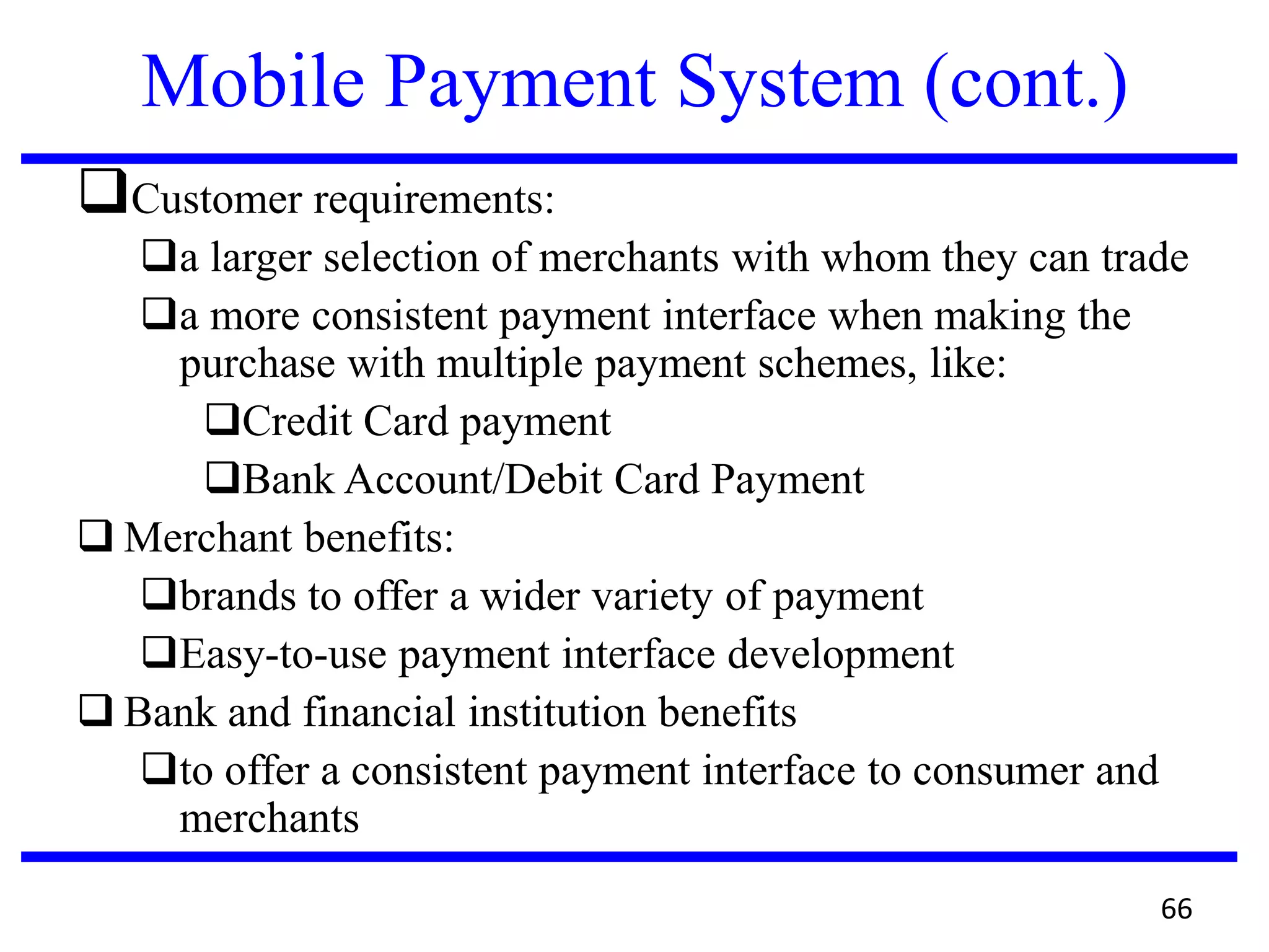 Mobile Payment System (cont.)
Customer requirements:
a larger selection of merchants with whom they can trade
a more consistent payment interface when making the
purchase with multiple payment schemes, like:
Credit Card payment
Bank Account/Debit Card Payment
 Merchant benefits:
brands to offer a wider variety of payment
Easy-to-use payment interface development
 Bank and financial institution benefits
to offer a consistent payment interface to consumer and
merchants
66
 