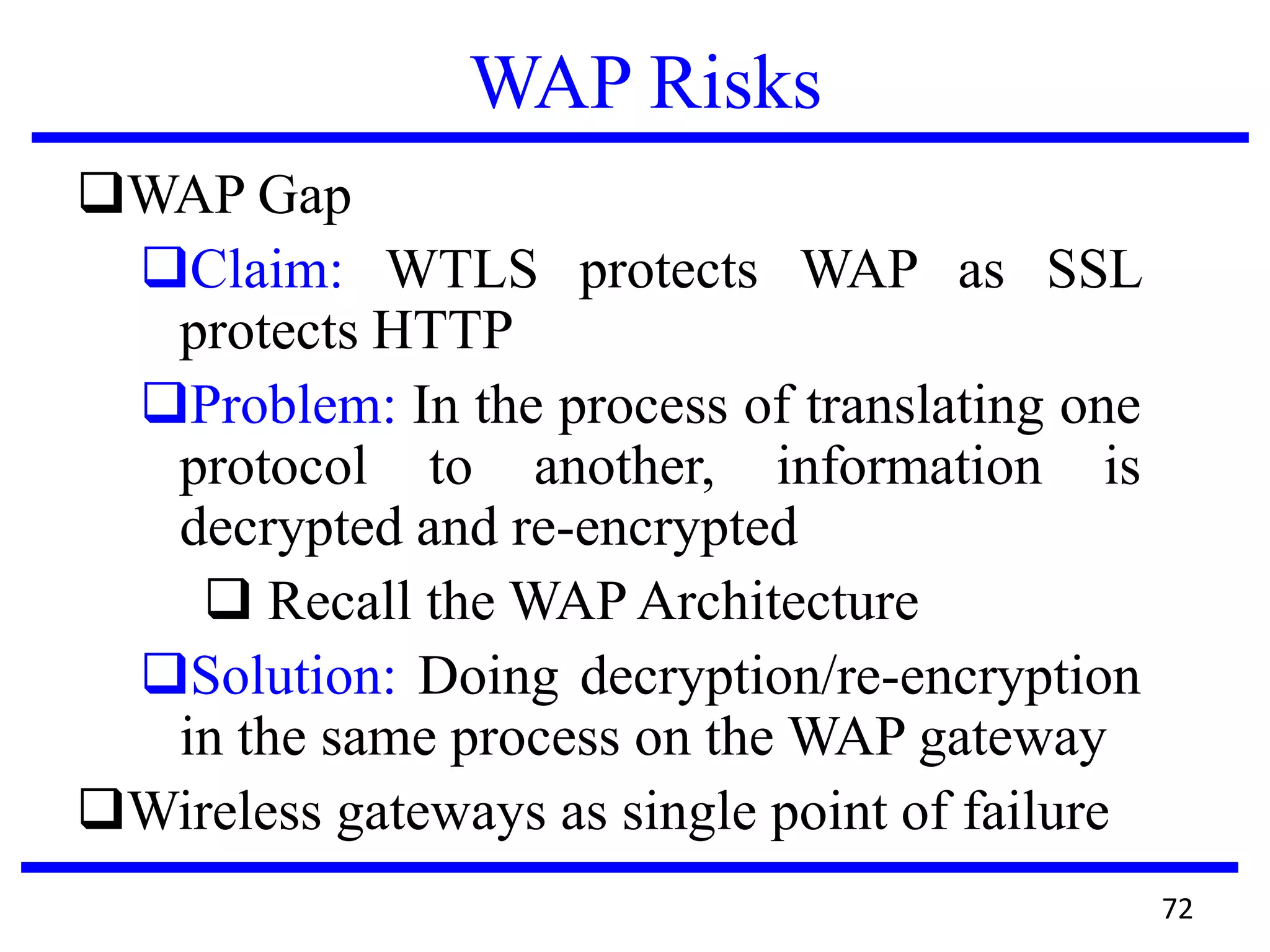 WAP Risks
WAP Gap
Claim: WTLS protects WAP as SSL
protects HTTP
Problem: In the process of translating one
protocol to another, information is
decrypted and re-encrypted
 Recall the WAP Architecture
Solution: Doing decryption/re-encryption
in the same process on the WAP gateway
Wireless gateways as single point of failure
72
 