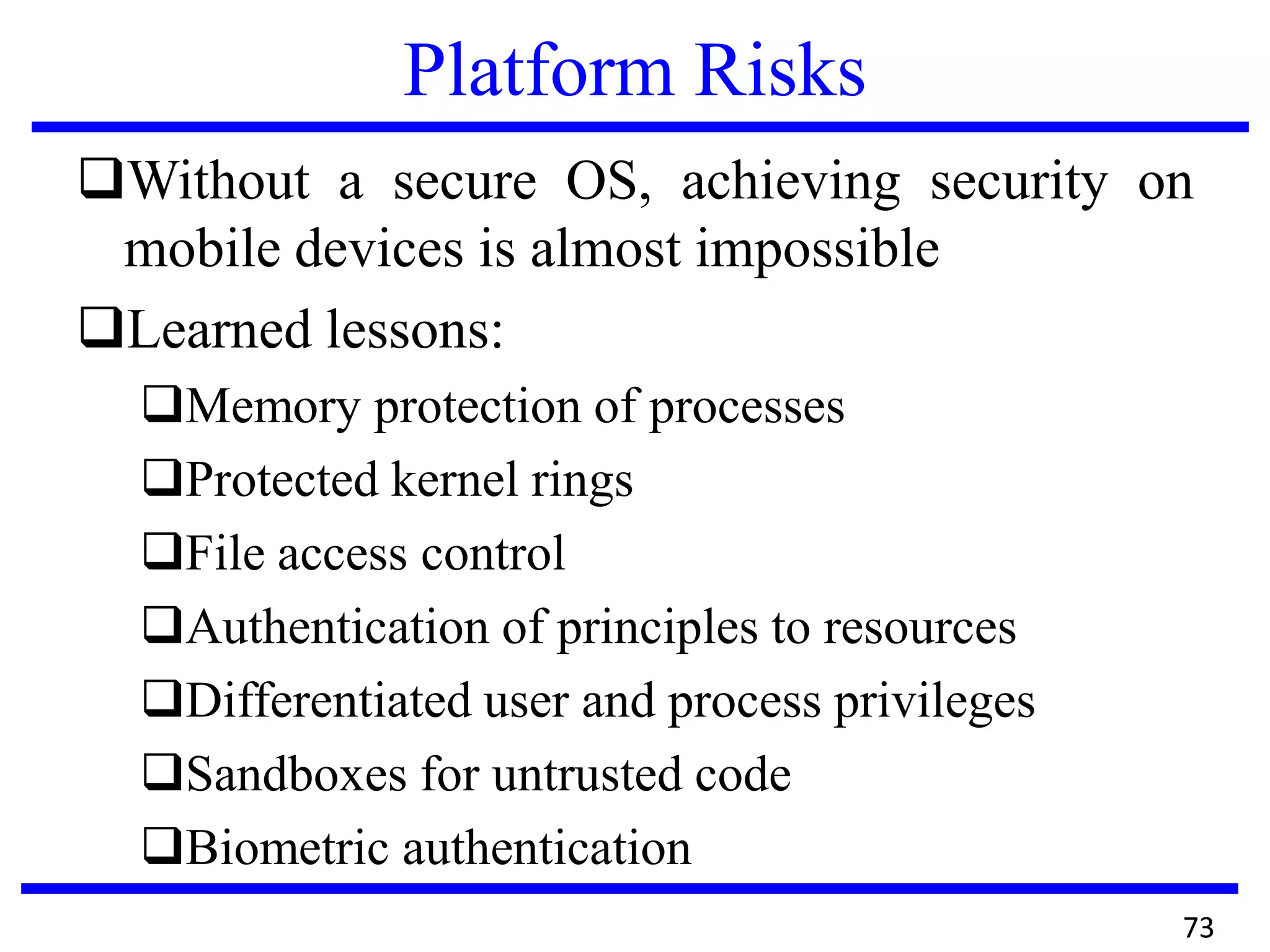Platform Risks
Without a secure OS, achieving security on
mobile devices is almost impossible
Learned lessons:
Memory protection of processes
Protected kernel rings
File access control
Authentication of principles to resources
Differentiated user and process privileges
Sandboxes for untrusted code
Biometric authentication
73
 