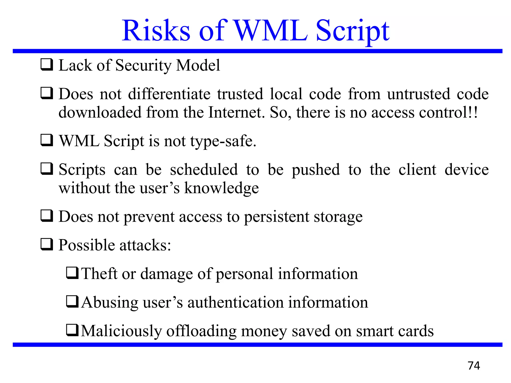 Risks of WML Script
 Lack of Security Model
 Does not differentiate trusted local code from untrusted code
downloaded from the Internet. So, there is no access control!!
 WML Script is not type-safe.
 Scripts can be scheduled to be pushed to the client device
without the user’s knowledge
 Does not prevent access to persistent storage
 Possible attacks:
Theft or damage of personal information
Abusing user’s authentication information
Maliciously offloading money saved on smart cards
74
 