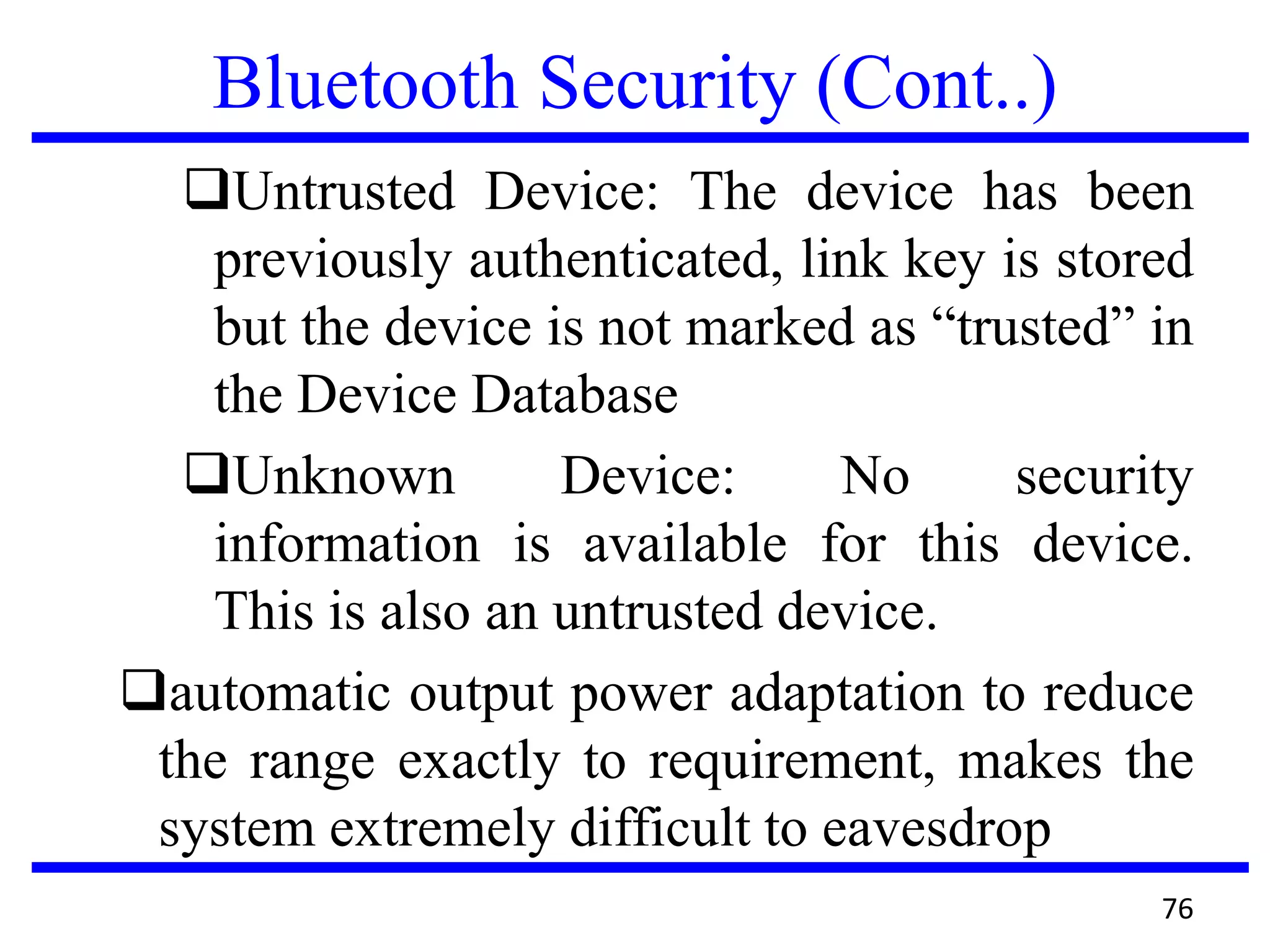 Bluetooth Security (Cont..)
Untrusted Device: The device has been
previously authenticated, link key is stored
but the device is not marked as “trusted” in
the Device Database
Unknown Device: No security
information is available for this device.
This is also an untrusted device.
automatic output power adaptation to reduce
the range exactly to requirement, makes the
system extremely difficult to eavesdrop
76
 