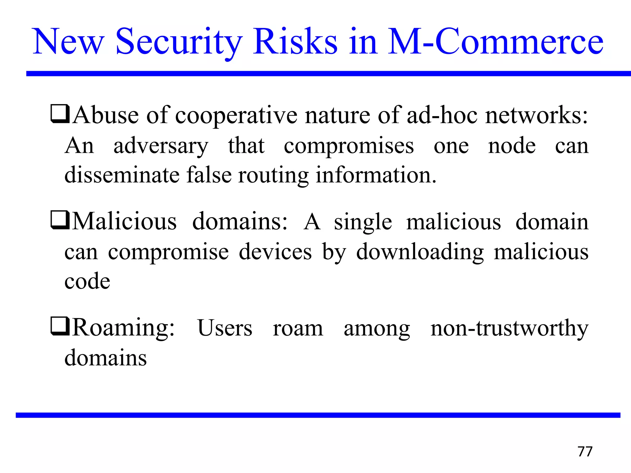 New Security Risks in M-Commerce
Abuse of cooperative nature of ad-hoc networks:
An adversary that compromises one node can
disseminate false routing information.
Malicious domains: A single malicious domain
can compromise devices by downloading malicious
code
Roaming: Users roam among non-trustworthy
domains
77
 