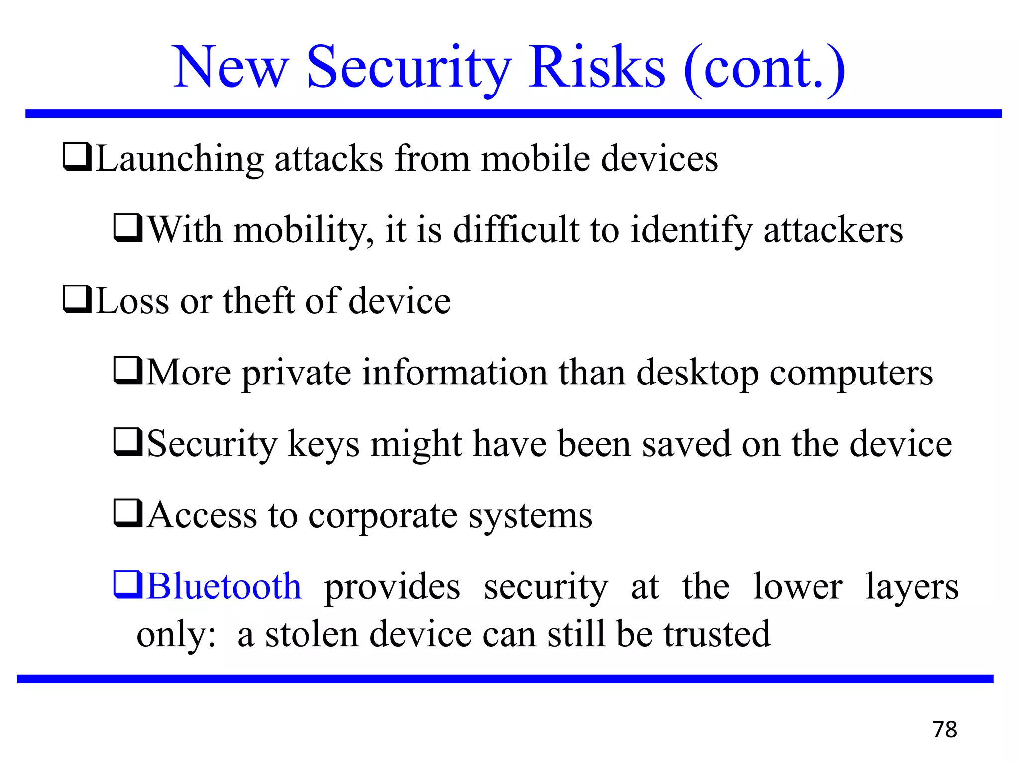 New Security Risks (cont.)
Launching attacks from mobile devices
With mobility, it is difficult to identify attackers
Loss or theft of device
More private information than desktop computers
Security keys might have been saved on the device
Access to corporate systems
Bluetooth provides security at the lower layers
only: a stolen device can still be trusted
78
 