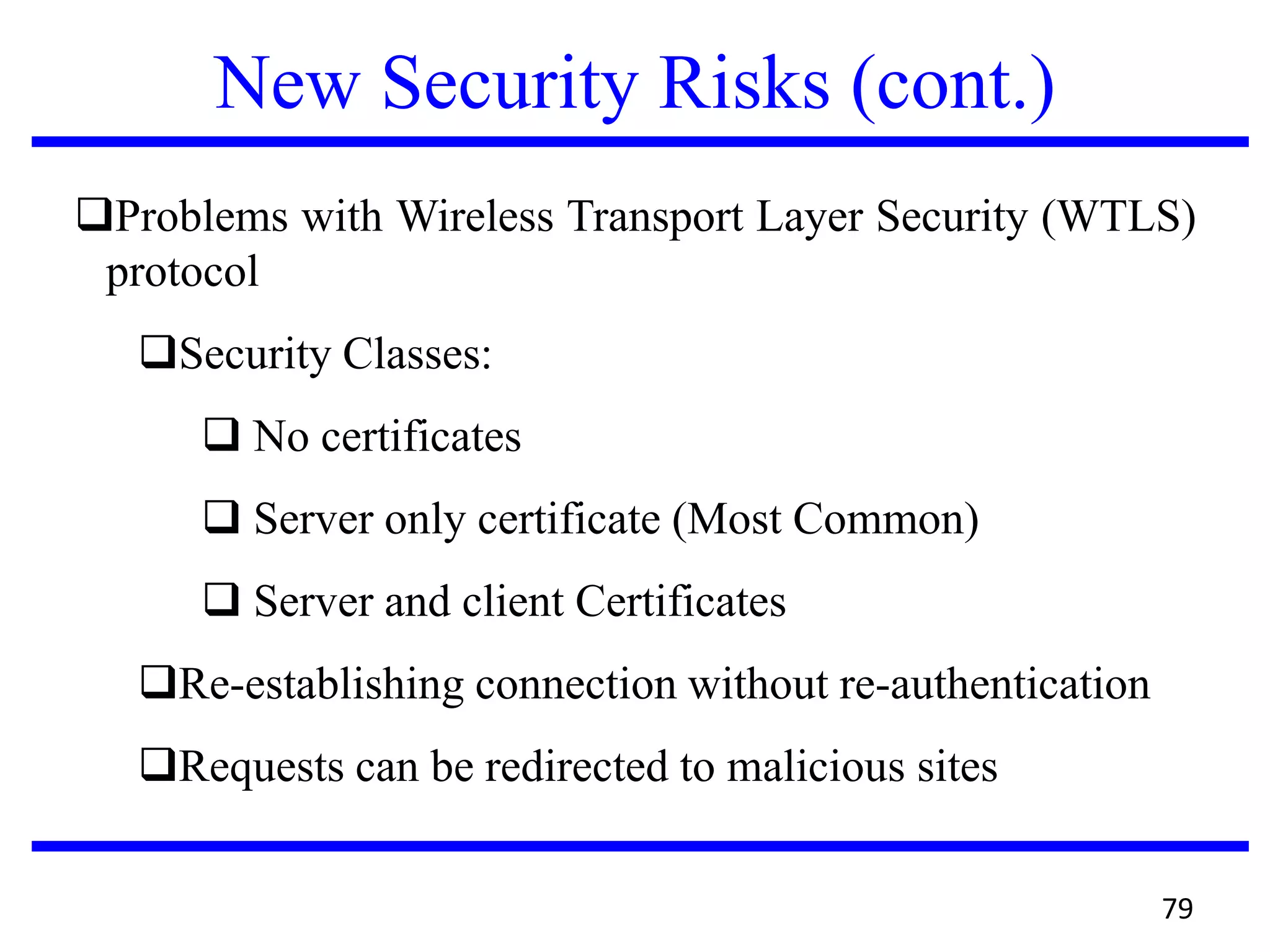 New Security Risks (cont.)
Problems with Wireless Transport Layer Security (WTLS)
protocol
Security Classes:
 No certificates
 Server only certificate (Most Common)
 Server and client Certificates
Re-establishing connection without re-authentication
Requests can be redirected to malicious sites
79
 