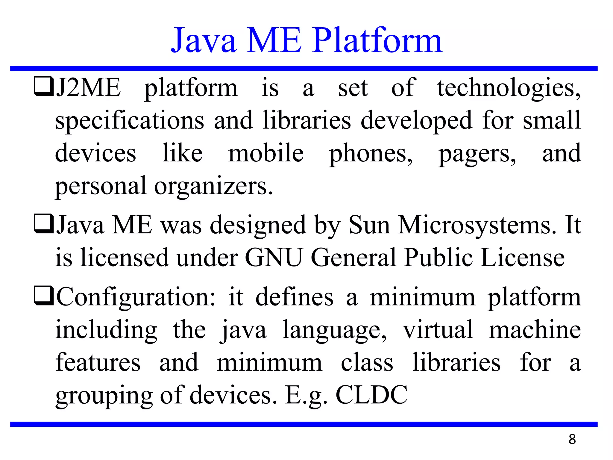 Java ME Platform
8
J2ME platform is a set of technologies,
specifications and libraries developed for small
devices like mobile phones, pagers, and
personal organizers.
Java ME was designed by Sun Microsystems. It
is licensed under GNU General Public License
Configuration: it defines a minimum platform
including the java language, virtual machine
features and minimum class libraries for a
grouping of devices. E.g. CLDC
 