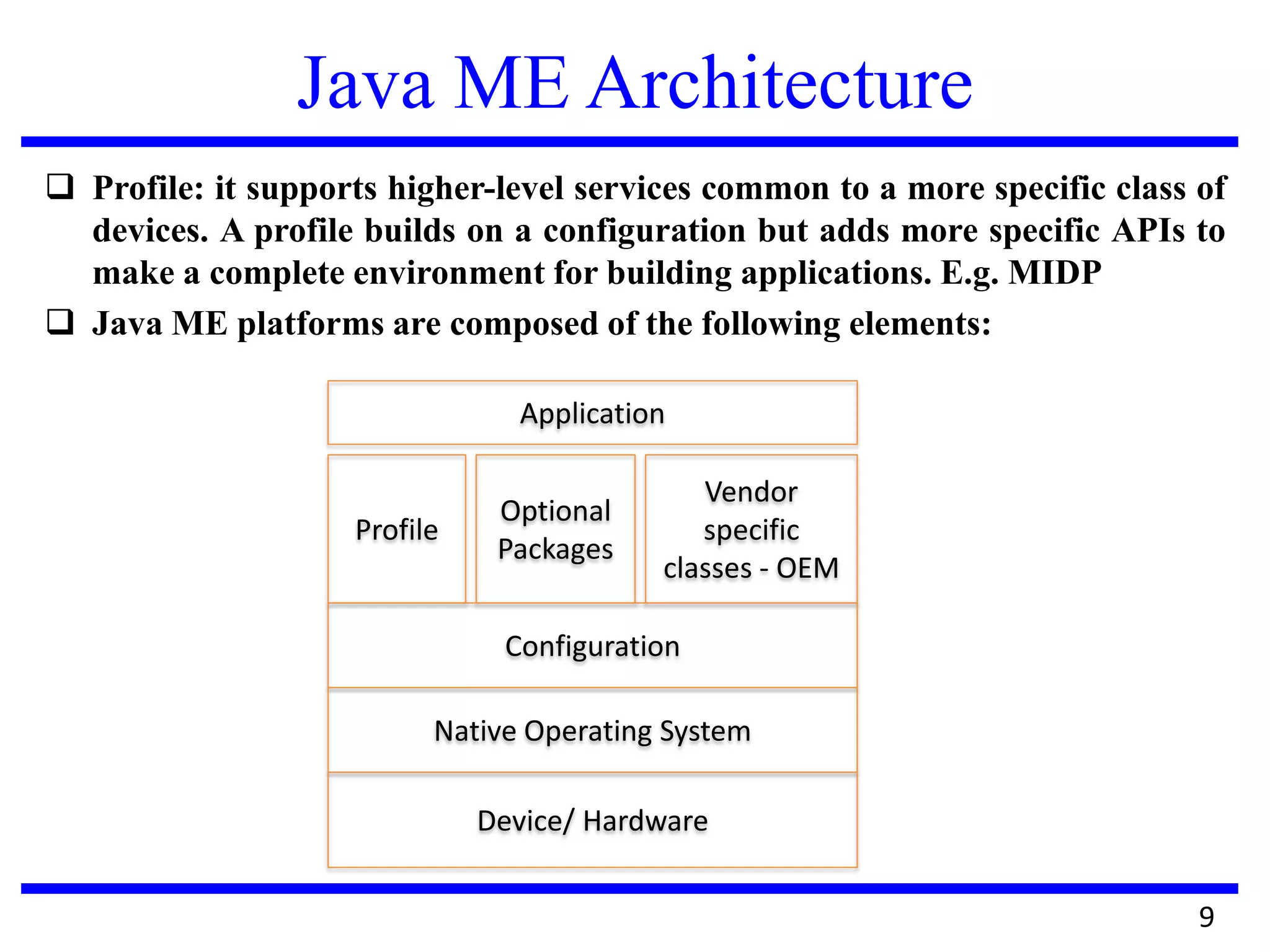 Java ME Architecture
 Profile: it supports higher-level services common to a more specific class of
devices. A profile builds on a configuration but adds more specific APIs to
make a complete environment for building applications. E.g. MIDP
 Java ME platforms are composed of the following elements:
9
Application
Profile
Optional
Packages
Vendor
specific
classes - OEM
Configuration
Native Operating System
Device/ Hardware
 
