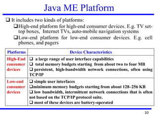 Java ME Platform
 It includes two kinds of platforms:
High-end platform for high-end consumer devices. E.g. TV set-
top boxes, Internet TVs, auto-mobile navigation systems
Low-end platform for low-end consumer devices. E.g. cell
phones, and pagers
10
Platforms Device Characteristics
High-End
consumer
devices
 a large range of user interface capabilities
 total memory budgets starting from about two to four MB
 persistent, high-bandwidth network connections, often using
TCP/IP
Low-end
consumer
devices
 simple user interfaces
minimum memory budgets starting from about 128–256 KB
 low bandwidth, intermittent network connections that is often
not based on the TCP/IP protocol suite.
 most of these devices are battery-operated
 