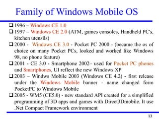 Family of Windows Mobile OS
13
 1996 – Windows CE 1.0
 1997 – Windows CE 2.0 (ATM, games consoles, Handheld PC's,
kitchen utensils)
 2000 - Windows CE 3.0 - Pocket PC 2000 - (became the os of
choice on many Pocket PCs, looked and worked like Windows
98, no phone feature)
 2001 - CE 3.0 - Smartphone 2002– used for Pocket PC phones
and Smartphones, UI reflect the new Windows XP
 2003 – Windws Mobile 2003 (Windows CE 4.2) - first release
under the Windows Mobile banner - name changed form
PocketPC to Windows Mobile
 2005 - WM5 (CE5.0) - new standard API created for a simplified
programming of 3D apps and games with Direct3Dmobile. It use
.Net Compact Framework environment
 