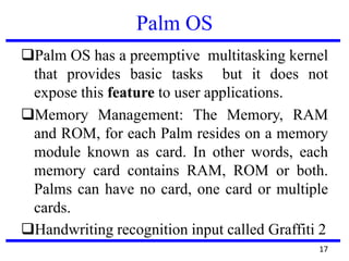 Palm OS
Palm OS has a preemptive multitasking kernel
that provides basic tasks but it does not
expose this feature to user applications.
Memory Management: The Memory, RAM
and ROM, for each Palm resides on a memory
module known as card. In other words, each
memory card contains RAM, ROM or both.
Palms can have no card, one card or multiple
cards.
Handwriting recognition input called Graffiti 2
17
 