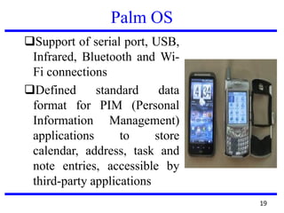 Palm OS
Support of serial port, USB,
Infrared, Bluetooth and Wi-
Fi connections
Defined standard data
format for PIM (Personal
Information Management)
applications to store
calendar, address, task and
note entries, accessible by
third-party applications
19
 