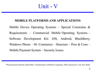 Unit - V
MOBILE PLATFORMS AND APPLICATIONS
Mobile Device Operating Systems – Special Constrains &
Requirements – Commercial Mobile Operating Systems –
Software Development Kit: iOS, Android, BlackBerry,
Windows Phone – M- Commerce – Structure – Pros & Cons –
Mobile Payment System – Security Issues.
*Prasant Kumar Pattnaik, Rajib Mall, “Fundamentals of Mobile Computing”, PHI Learning Pvt. Ltd, New Delhi
2
 