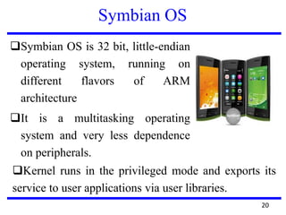 Symbian OS
Symbian OS is 32 bit, little-endian
operating system, running on
different flavors of ARM
architecture
It is a multitasking operating
system and very less dependence
on peripherals.
20
Kernel runs in the privileged mode and exports its
service to user applications via user libraries.
 