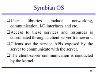 Symbian OS
User libraries include networking,
communication, I/O interfaces and etc.
Access to these services and resources is
coordinated through a client-server framework.
Clients use the service APIs exposed by the
server to communicate with the server.
The client-server communication is conducted
by the kernel.
21
 