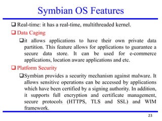 Symbian OS Features
 Real-time: it has a real-time, multithreaded kernel.
 Data Caging
it allows applications to have their own private data
partition. This feature allows for applications to guarantee a
secure data store. It can be used for e-commerce
applications, location aware applications and etc.
 Platform Security
Symbian provides a security mechanism against malware. It
allows sensitive operations can be accessed by applications
which have been certified by a signing authority. In addition,
it supports full encryption and certificate management,
secure protocols (HTTPS, TLS and SSL) and WIM
framework.
23
 