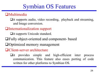 Symbian OS Features
Multimedia
it supports audio, video recording, playback and streaming,
and Image conversion.
Internationalization support
it supports Unicode standard.
Fully object-oriented and component- based
Optimized memory management
Client-server architecture
it provides simple and high-efficient inter process
communication. This feature also eases porting of code
written for other platforms to Symbian OS.
24
 