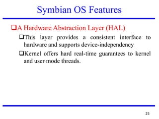 Symbian OS Features
A Hardware Abstraction Layer (HAL)
This layer provides a consistent interface to
hardware and supports device-independency
Kernel offers hard real-time guarantees to kernel
and user mode threads.
25
 