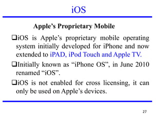 iOS
About Apple’s Proprietary Mobile OS – iOS
iOS is Apple’s proprietary mobile operating
system initially developed for iPhone and now
extended to iPAD, iPod Touch and Apple TV.
Initially known as “iPhone OS”, in June 2010
renamed “iOS”.
iOS is not enabled for cross licensing, it can
only be used on Apple’s devices.
27
 