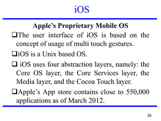 iOS
Apple’s Proprietary Mobile OS
The user interface of iOS is based on the
concept of usage of multi touch gestures.
iOS is a Unix based OS.
 iOS uses four abstraction layers, namely: the
Core OS layer, the Core Services layer, the
Media layer, and the Cocoa Touch layer.
Apple’s App store contains close to 550,000
applications as of March 2012.
28
 