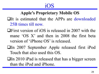 iOS
Apple’s Proprietary Mobile OS
It is estimated that the APPs are downloaded
25B times till now.
First version of iOS is released in 2007 with the
mane ‘OS X’ and then in 2008 the first beta
version of ‘iPhone OS’ is released.
In 2007 September Apple released first iPod
Touch that also used this OS.
In 2010 iPad is released that has a bigger screen
than the iPod and iPhone.
29
 
