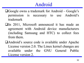 Android
Google owns a trademark for Android – Google’s
permission is necessary to use Android’s
trademark
In 2011, Microsoft announced it has made an
agreement with Android device manufacturers
(including Samsung and HTC) to collect fees
from them.
Android’s source code is available under Apache
License version 2.0. The Linux kernel changes are
available under the GNU General Public
License version 2.
32
 