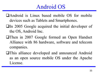 Android OS
Android is Linux based mobile OS for mobile
devices such as Tablets and Smartphones.
In 2005 Google acquired the initial developer of
the OS, Android Inc.
Then in 2007 Google formed an Open Handset
Alliance with 86 hardware, software and telecom
companies.
This alliance developed and announced Android
as an open source mobile OS under the Apache
License.
33
 