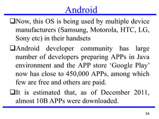 Android
Now, this OS is being used by multiple device
manufacturers (Samsung, Motorola, HTC, LG,
Sony etc) in their handsets
Android developer community has large
number of developers preparing APPs in Java
environment and the APP store ‘Google Play’
now has close to 450,000 APPs, among which
few are free and others are paid.
It is estimated that, as of December 2011,
almost 10B APPs were downloaded.
34
 