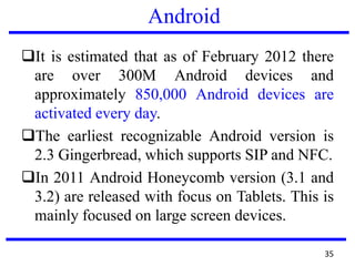 Android
It is estimated that as of February 2012 there
are over 300M Android devices and
approximately 850,000 Android devices are
activated every day.
The earliest recognizable Android version is
2.3 Gingerbread, which supports SIP and NFC.
In 2011 Android Honeycomb version (3.1 and
3.2) are released with focus on Tablets. This is
mainly focused on large screen devices.
35
 