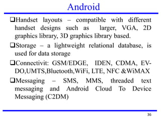 Android
Handset layouts – compatible with different
handset designs such as larger, VGA, 2D
graphics library, 3D graphics library based.
Storage – a lightweight relational database, is
used for data storage
Connectivit: GSM/EDGE, IDEN, CDMA, EV-
DO,UMTS,Bluetooth,WiFi, LTE, NFC &WiMAX
Messaging – SMS, MMS, threaded text
messaging and Android Cloud To Device
Messaging (C2DM)
36
 