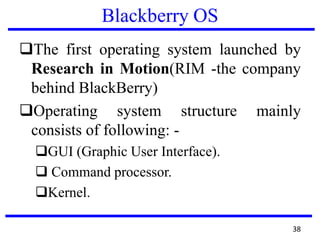 Blackberry OS
The first operating system launched by
Research in Motion(RIM -the company
behind BlackBerry)
Operating system structure mainly
consists of following: -
GUI (Graphic User Interface).
 Command processor.
Kernel.
38
 