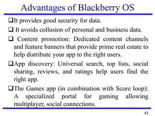 Advantages of Blackberry OS
It provides good security for data.
 It avoids collusion of personal and business data.
 Content promotion: Dedicated content channels
and feature banners that provide prime real estate to
help distribute your app to the right users.
App discovery: Universal search, top lists, social
sharing, reviews, and ratings help users find the
right app.
The Games app (in combination with Score loop):
A specialized portal for gaming allowing
multiplayer, social connections.
42
 