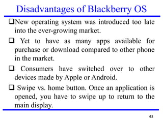 Disadvantages of Blackberry OS
New operating system was introduced too late
into the ever-growing market.
 Yet to have as many apps available for
purchase or download compared to other phone
in the market.
 Consumers have switched over to other
devices made by Apple or Android.
 Swipe vs. home button. Once an application is
opened, you have to swipe up to return to the
main display.
43
 