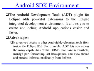 Android SDK Environment
The Android Development Tools (ADT) plugin for
Eclipse adds powerful extensions to the Eclipse
integrated development environment. It allows you to
create and debug Android applications easier and
faster.
Advantages:
It gives you access to other Android development tools from
inside the Eclipse IDE. For example, ADT lets you access
the many capabilities of the DDMS tool: take screenshots,
manage port‐forwarding, set breakpoints, and view thread
and process information directly from Eclipse.
45
 