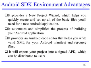 Android SDK Environment Advantages
It provides a New Project Wizard, which helps you
quickly create and set up all of the basic files you'll
need for a new Android application.
It automates and simplifies the process of building
your Android application.
It provides an Android code editor that helps you write
valid XML for your Android manifest and resource
files.
 It will export your project into a signed APK, which
can be distributed to users.
46
 