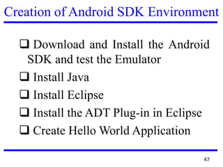Creation of Android SDK Environment
 Download and Install the Android
SDK and test the Emulator
 Install Java
 Install Eclipse
 Install the ADT Plug-in in Eclipse
 Create Hello World Application
47
 