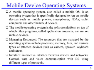 Mobile Device Operating Systems
 A mobile operating system, also called a mobile OS, is an
operating system that is specifically designed to run on mobile
devices such as mobile phones, smartphones, PDAs, tablet
computers and other handheld devices.
 The mobile operating system is the software platform on top of
which other programs, called application programs, can run on
mobile devices.
 Managing Resources: The resources that are managed by the
operating system include processor, memory, files, and various
types of attached devices such as camera, speaker, keyboard
and screen.
 Interface: interactive interface between devices and networks.
Control, data and voice communication with BS using
different types of protocols.
5
 