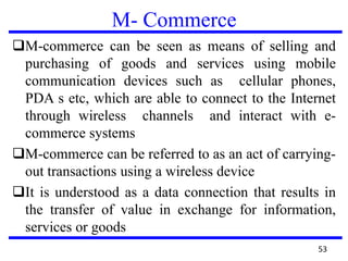 M- Commerce
M-commerce can be seen as means of selling and
purchasing of goods and services using mobile
communication devices such as cellular phones,
PDA s etc, which are able to connect to the Internet
through wireless channels and interact with e-
commerce systems
M-commerce can be referred to as an act of carrying-
out transactions using a wireless device
It is understood as a data connection that results in
the transfer of value in exchange for information,
services or goods
53
 